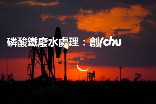 磷酸鐵廢水處理：創(chuàng)新方案解決環(huán)境難題！